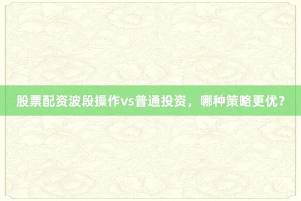 股票配资波段操作vs普通投资，哪种策略更优？