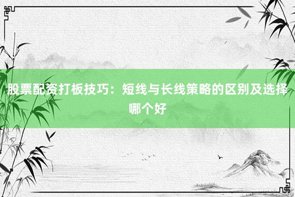 股票配资打板技巧：短线与长线策略的区别及选择哪个好