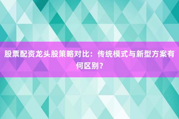 股票配资龙头股策略对比：传统模式与新型方案有何区别？