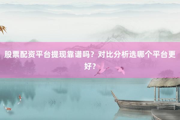 股票配资平台提现靠谱吗？对比分析选哪个平台更好？
