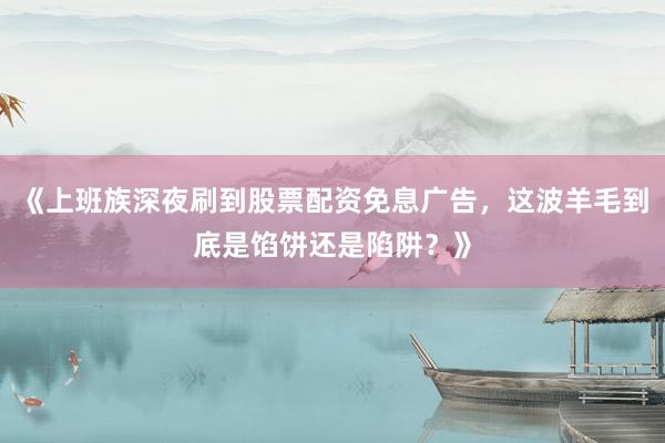 《上班族深夜刷到股票配资免息广告，这波羊毛到底是馅饼还是陷阱？》