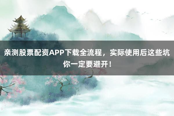 亲测股票配资APP下载全流程，实际使用后这些坑你一定要避开！