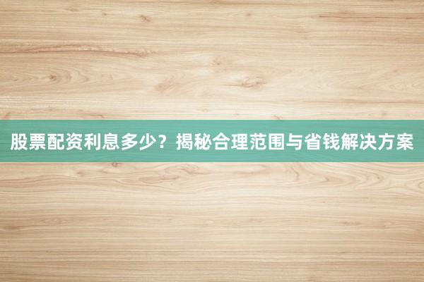 股票配资利息多少？揭秘合理范围与省钱解决方案