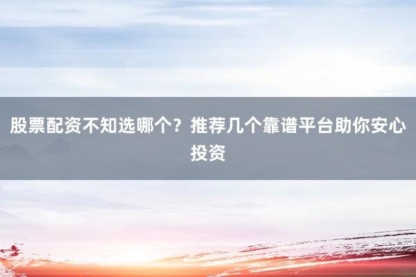 股票配资不知选哪个？推荐几个靠谱平台助你安心投资