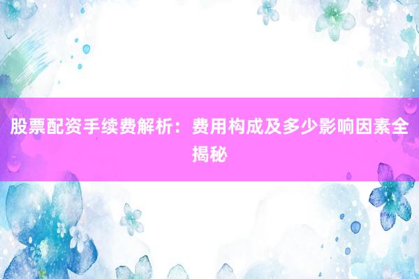 股票配资手续费解析：费用构成及多少影响因素全揭秘