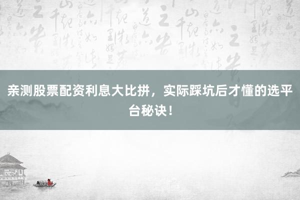亲测股票配资利息大比拼，实际踩坑后才懂的选平台秘诀！