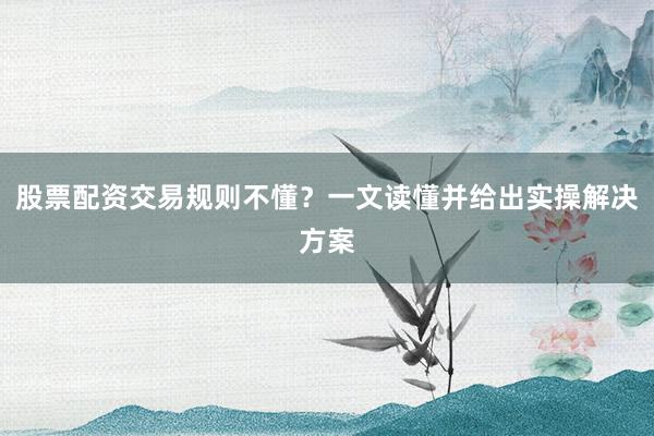 股票配资交易规则不懂？一文读懂并给出实操解决方案