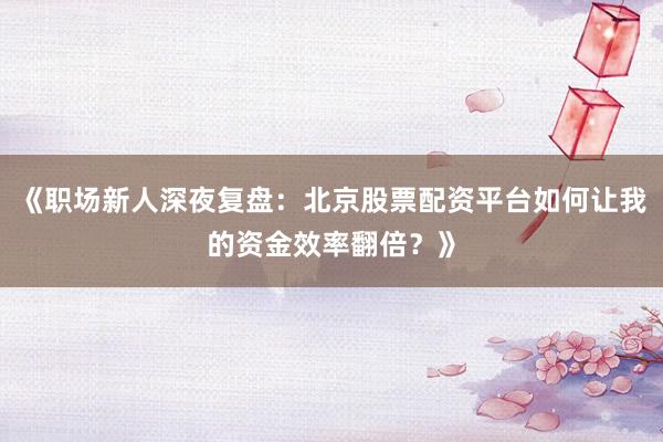 《职场新人深夜复盘：北京股票配资平台如何让我的资金效率翻倍？》