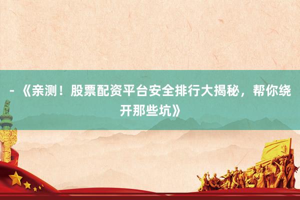 - 《亲测！股票配资平台安全排行大揭秘，帮你绕开那些坑》