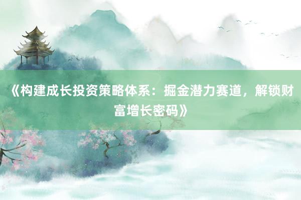 《构建成长投资策略体系：掘金潜力赛道，解锁财富增长密码》