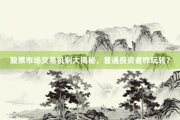 股票市场交易机制大揭秘，普通投资者咋玩转？