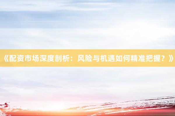 《配资市场深度剖析：风险与机遇如何精准把握？》
