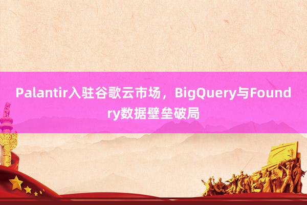 Palantir入驻谷歌云市场，BigQuery与Foundry数据壁垒破局