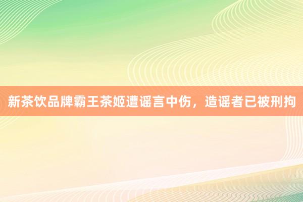 新茶饮品牌霸王茶姬遭谣言中伤，造谣者已被刑拘
