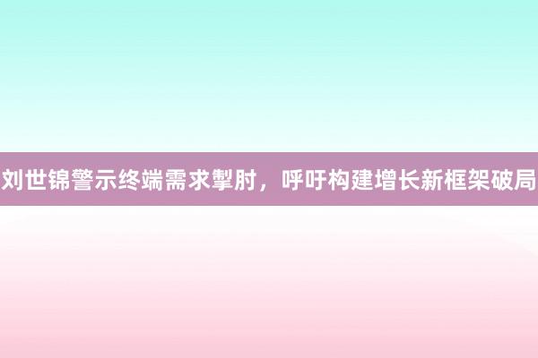 刘世锦警示终端需求掣肘，呼吁构建增长新框架破局