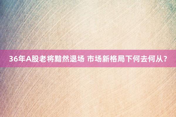 36年A股老将黯然退场 市场新格局下何去何从？