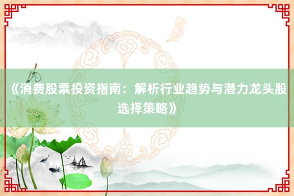 《消费股票投资指南：解析行业趋势与潜力龙头股选择策略》