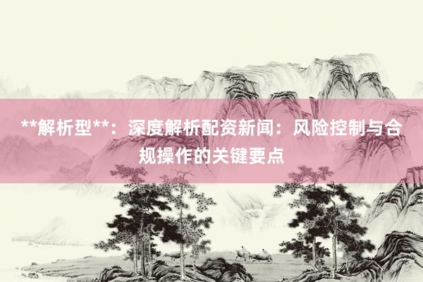 **解析型**：深度解析配资新闻：风险控制与合规操作的关键要点