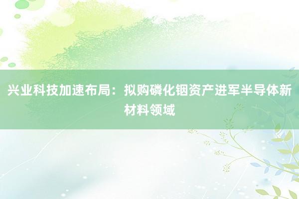 兴业科技加速布局：拟购磷化铟资产进军半导体新材料领域