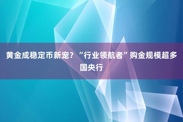 黄金成稳定币新宠？“行业领航者”购金规模超多国央行