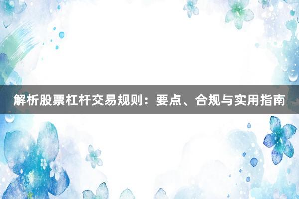 解析股票杠杆交易规则：要点、合规与实用指南