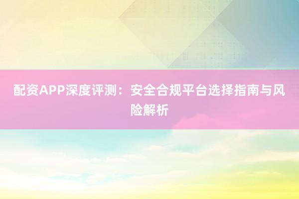 配资APP深度评测：安全合规平台选择指南与风险解析