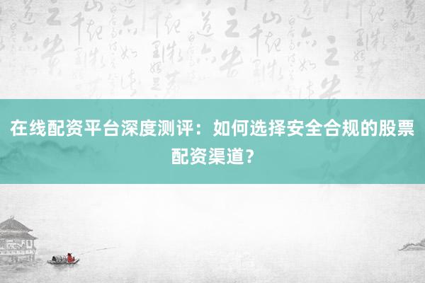 在线配资平台深度测评:如何选择安全合规的股票配资渠道?