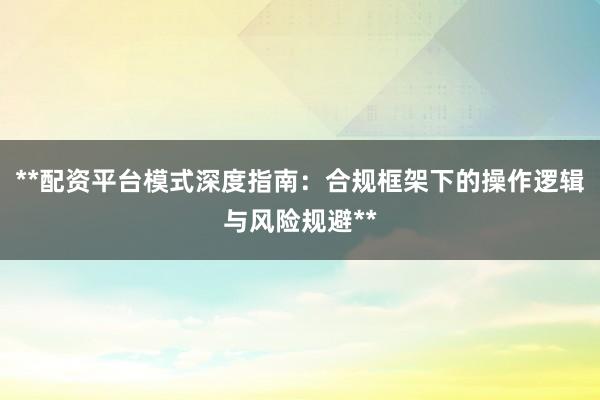 **配资平台模式深度指南：合规框架下的操作逻辑与风险规避**
