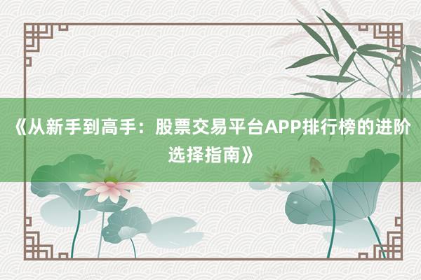 《从新手到高手：股票交易平台APP排行榜的进阶选择指南》