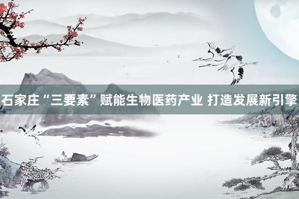 石家庄“三要素”赋能生物医药产业 打造发展新引擎