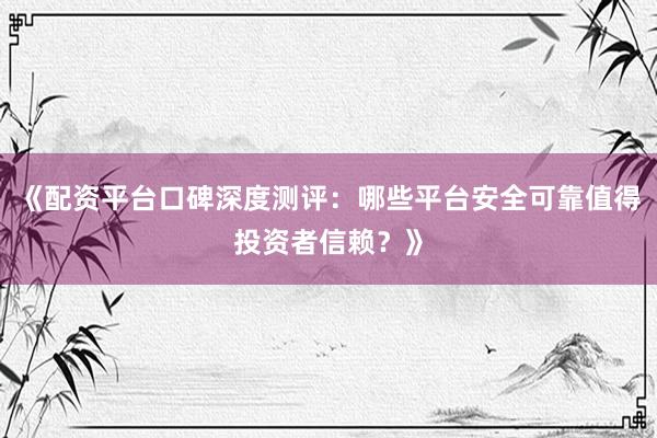 《配资平台口碑深度测评：哪些平台安全可靠值得投资者信赖？》
