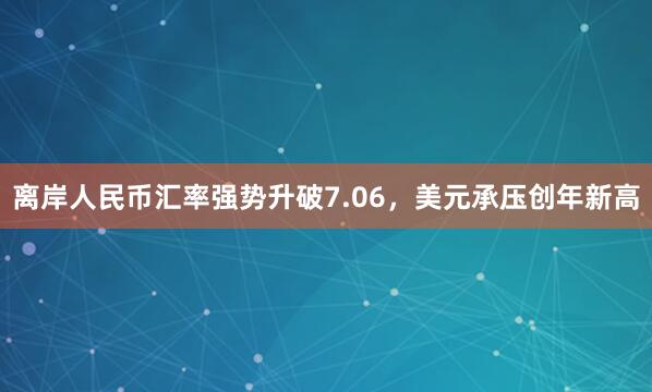 离岸人民币汇率强势升破7.06，美元承压创年新高