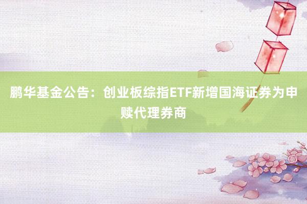 鹏华基金公告：创业板综指ETF新增国海证券为申赎代理券商