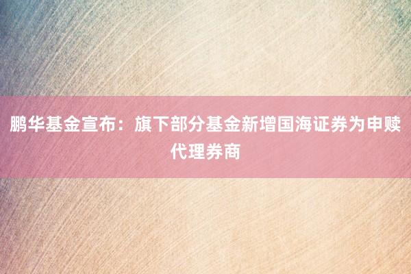 鹏华基金宣布：旗下部分基金新增国海证券为申赎代理券商