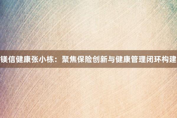 镁信健康张小栋：聚焦保险创新与健康管理闭环构建
