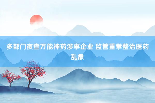 多部门夜查万能神药涉事企业 监管重拳整治医药乱象