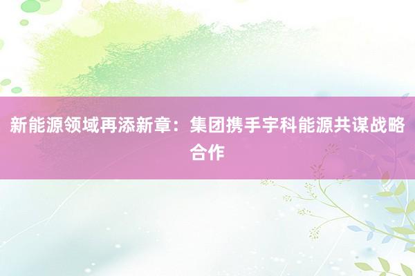新能源领域再添新章：集团携手宇科能源共谋战略合作