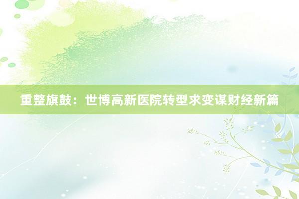 重整旗鼓：世博高新医院转型求变谋财经新篇