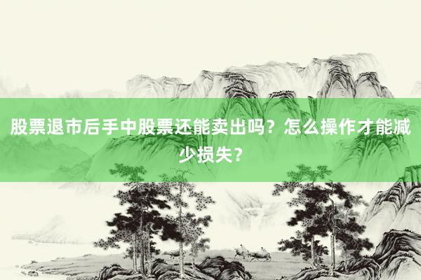 股票退市后手中股票还能卖出吗？怎么操作才能减少损失？