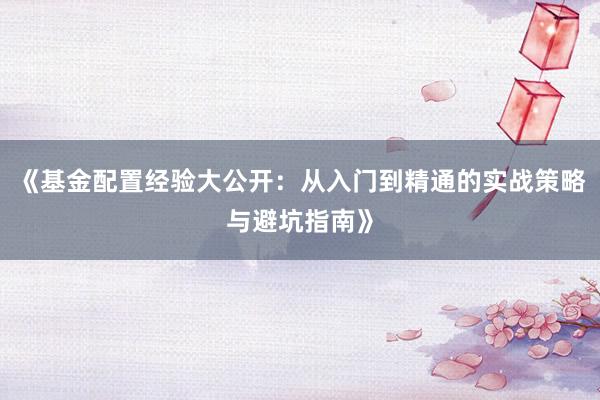 《基金配置经验大公开：从入门到精通的实战策略与避坑指南》
