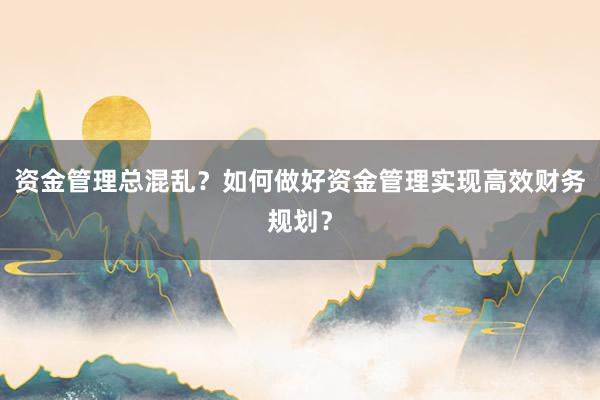 资金管理总混乱？如何做好资金管理实现高效财务规划？