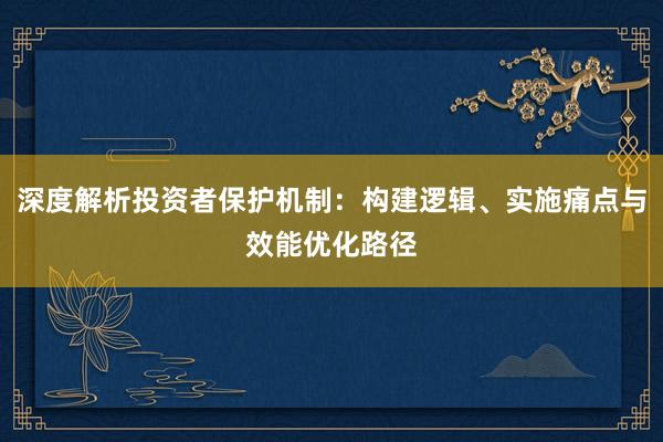 深度解析投资者保护机制：构建逻辑、实施痛点与效能优化路径
