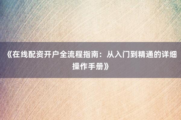 《在线配资开户全流程指南:从入门到精通的详细操作手册》