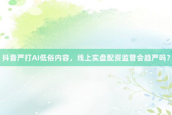 抖音严打AI低俗内容，线上实盘配资监管会趋严吗？