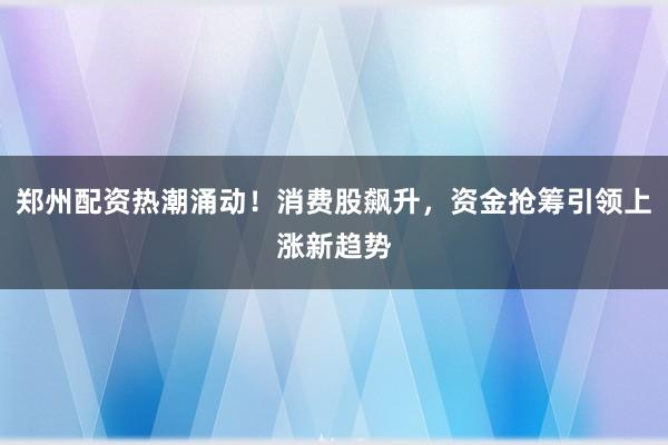 郑州配资热潮涌动！消费股飙升，资金抢筹引领上涨新趋势