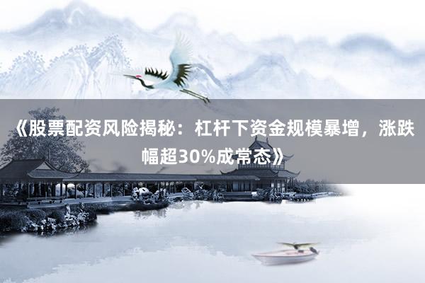 《股票配资风险揭秘:杠杆下资金规模暴增,涨跌幅超30%成常态》