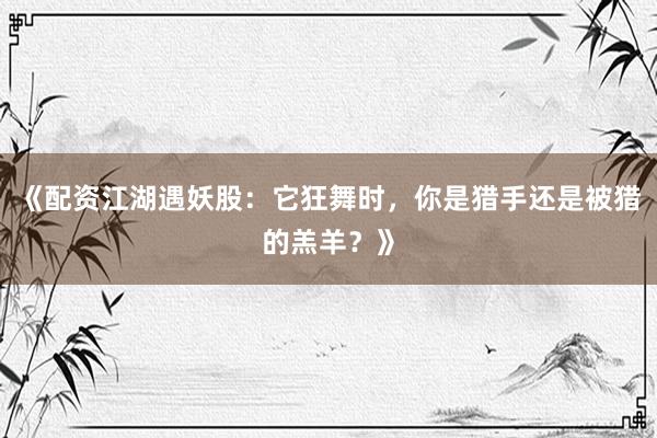 《配资江湖遇妖股：它狂舞时，你是猎手还是被猎的羔羊？》