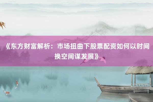 《东方财富解析：市场扭曲下股票配资如何以时间换空间谋发展》