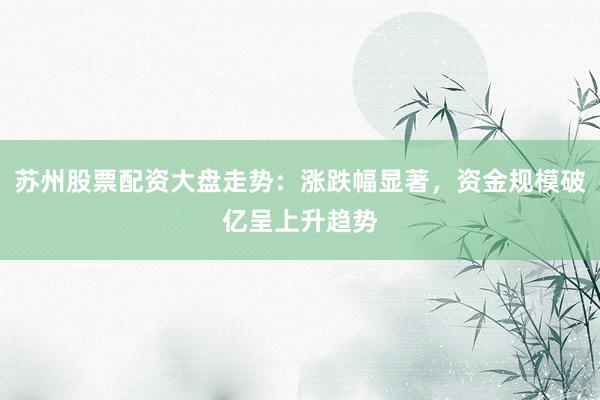 苏州股票配资大盘走势：涨跌幅显著，资金规模破亿呈上升趋势