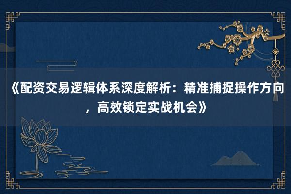 《配资交易逻辑体系深度解析：精准捕捉操作方向，高效锁定实战机会》